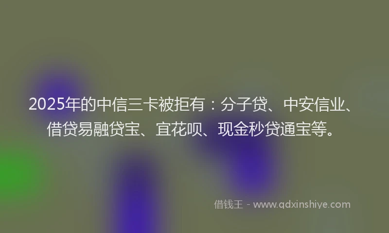 2025年的中信三卡被拒有：分子贷、中安信业、借贷易融贷宝、宜花呗、现金秒贷通宝等。