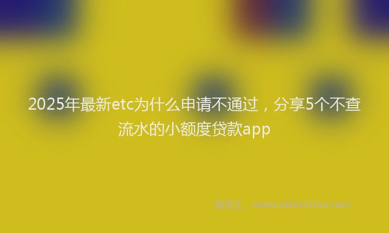 2025年最新etc为什么申请不通过，分享5个不查流水的小额度贷款app