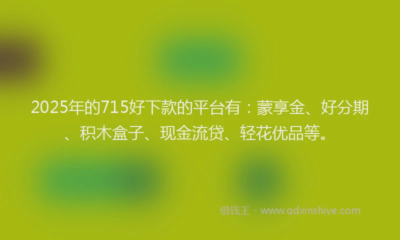 2025年的715好下款的平台有：蒙享金、好分期、积木盒子、现金流贷、轻花优品等。