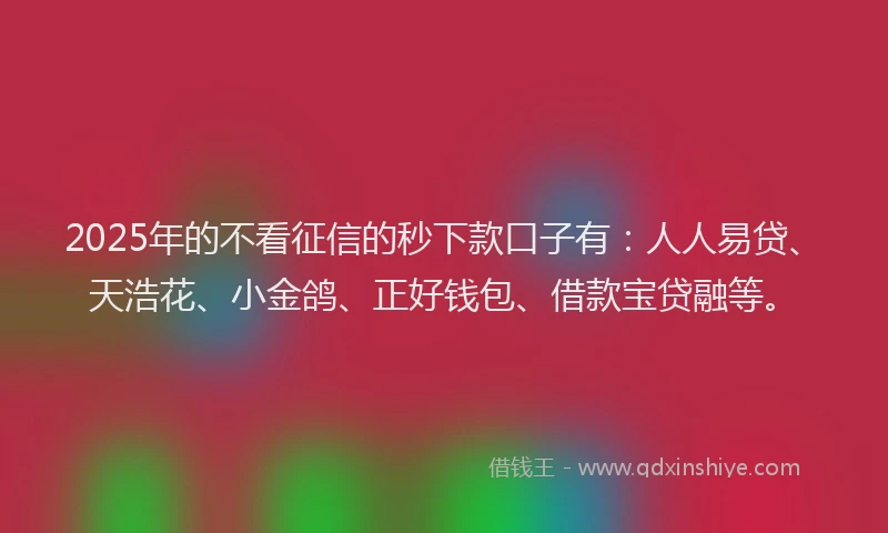 2025年的不看征信的秒下款口子有：人人易贷、天浩花、小金鸽、正好钱包、借款宝贷融等。