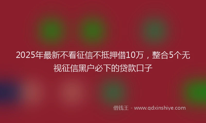 2025年最新不看征信不抵押借10万，整合5个无视征信黑户必下的贷款口子
