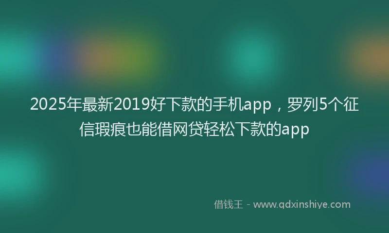 2025年最新2019好下款的手机app，罗列5个征信瑕疵也能借网贷轻松下款的app