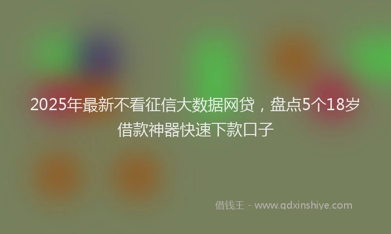 2025年最新不看征信大数据网贷，盘点5个18岁借款神器快速下款口子