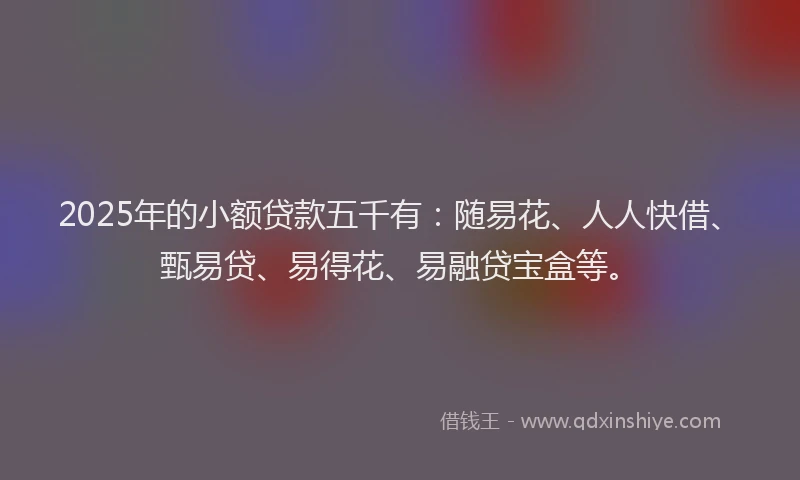 2025年的小额贷款五千有：随易花、人人快借、甄易贷、易得花、易融贷宝盒等。