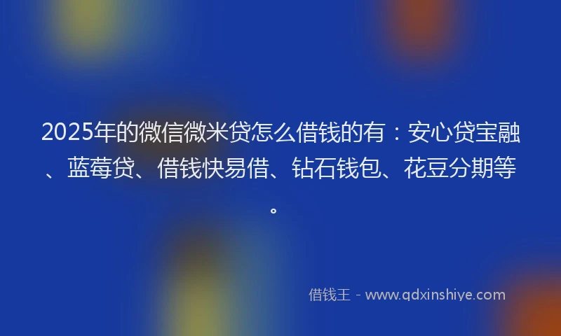 2025年的微信微米贷怎么借钱的有：安心贷宝融、蓝莓贷、借钱快易借、钻石钱包、花豆分期等。