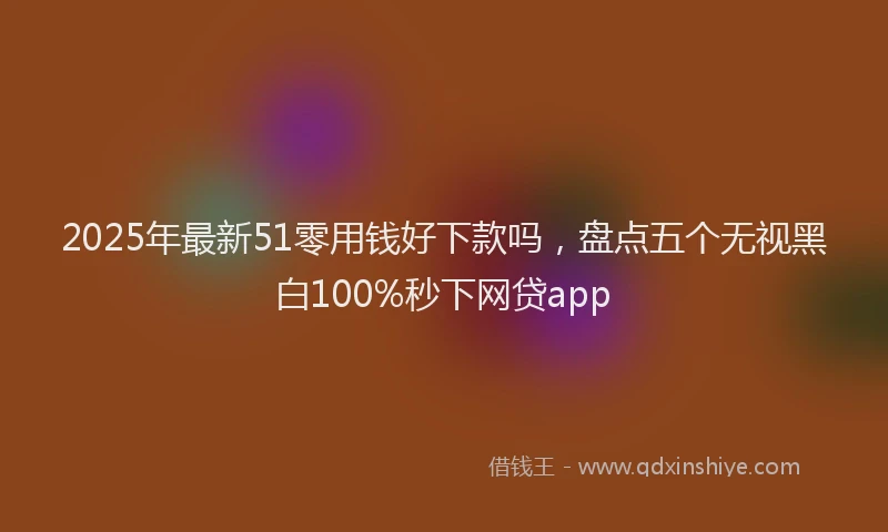 2025年最新51零用钱好下款吗，盘点五个无视黑白100%秒下网贷app