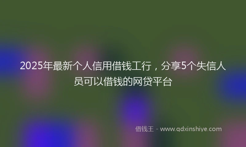 2025年最新个人信用借钱工行，分享5个失信人员可以借钱的网贷平台