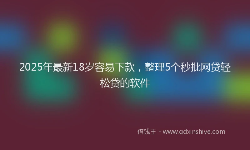 2025年最新18岁容易下款，整理5个秒批网贷轻松贷的软件