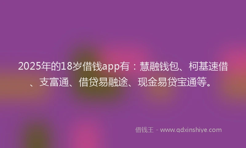 2025年的18岁借钱app有：慧融钱包、柯基速借、支富通、借贷易融途、现金易贷宝通等。