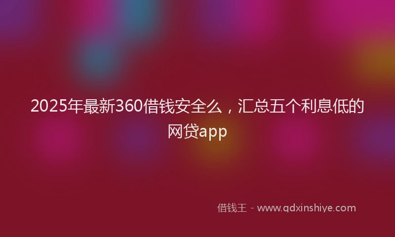 2025年最新360借钱安全么，汇总五个利息低的网贷app