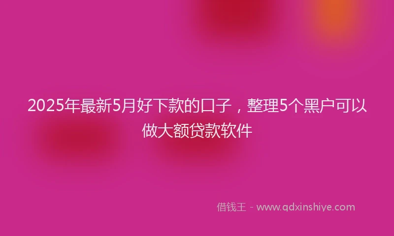 2025年最新5月好下款的口子，整理5个黑户可以做大额贷款软件