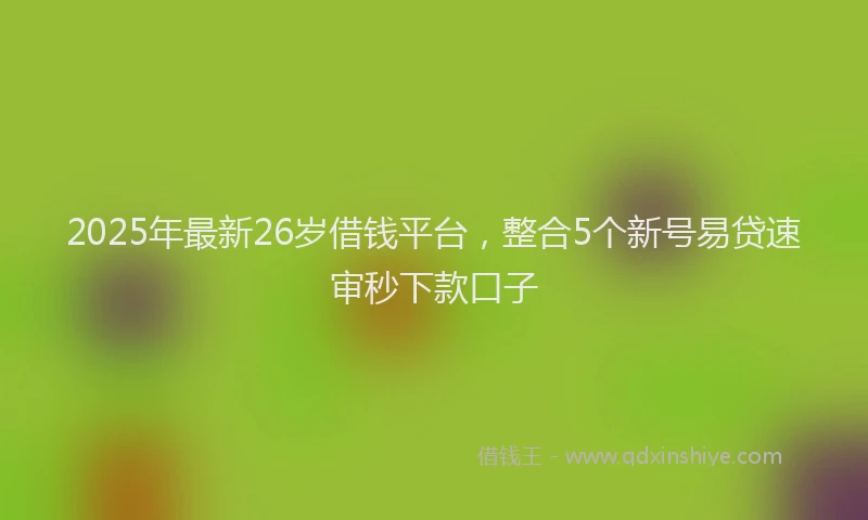 2025年最新26岁借钱平台，整合5个新号易贷速审秒下款口子