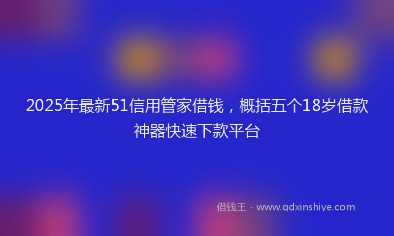 2025年最新51信用管家借钱，概括五个18岁借款神器快速下款平台