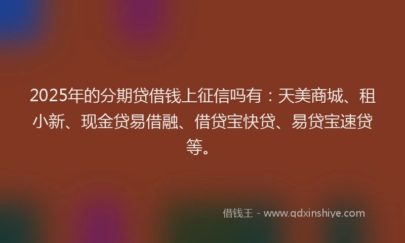 2025年的分期贷借钱上征信吗有：天美商城、租小新、现金贷易借融、借贷宝快贷、易贷宝速贷等。