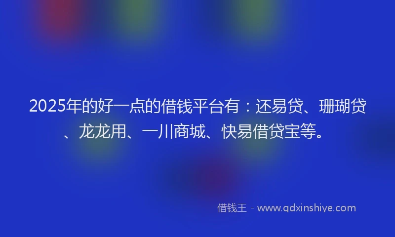 2025年的好一点的借钱平台有：还易贷、珊瑚贷、龙龙用、一川商城、快易借贷宝等。