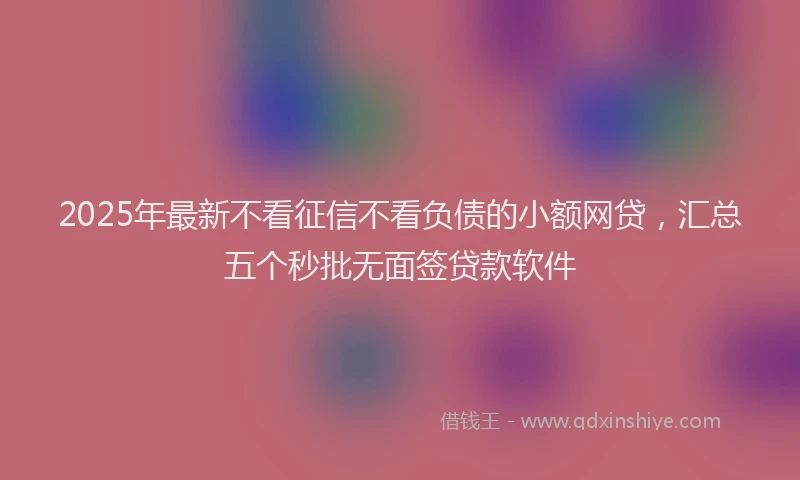 2025年最新不看征信不看负债的小额网贷，汇总五个秒批无面签贷款软件