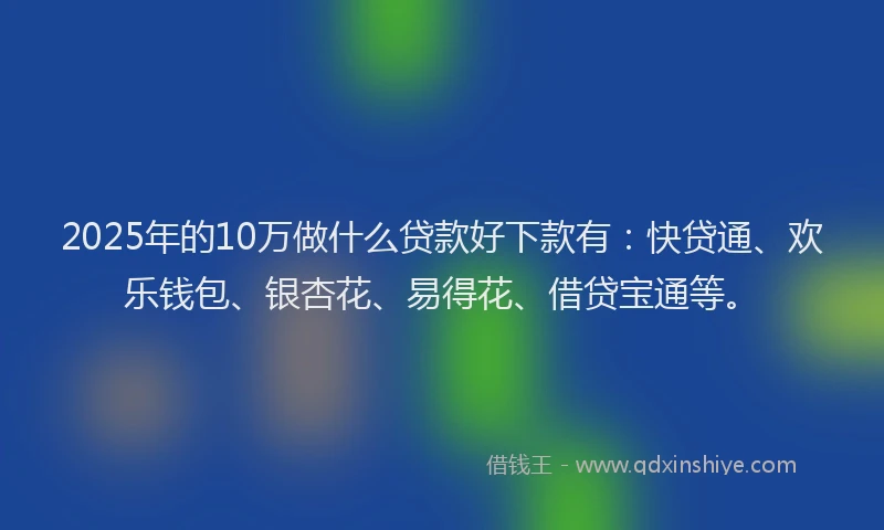 2025年的10万做什么贷款好下款有：快贷通、欢乐钱包、银杏花、易得花、借贷宝通等。