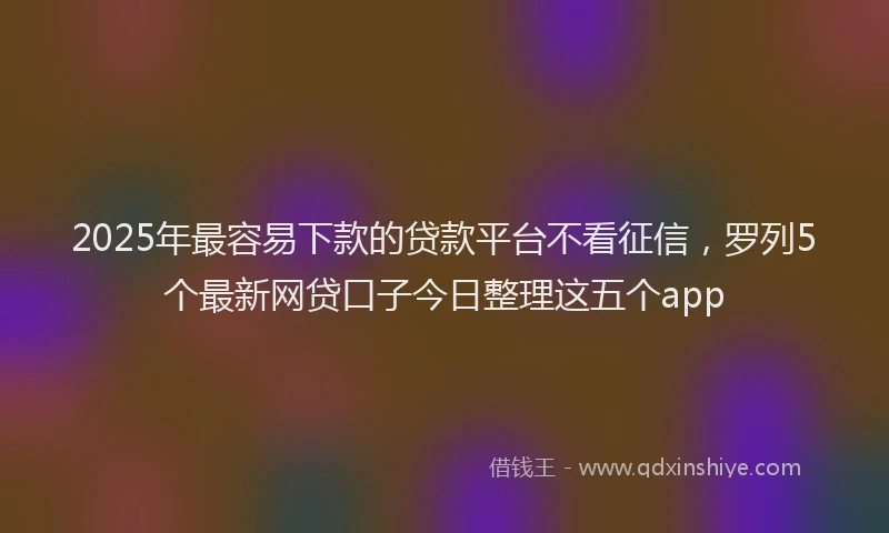 2025年最容易下款的贷款平台不看征信，罗列5个最新网贷口子今日整理这五个app