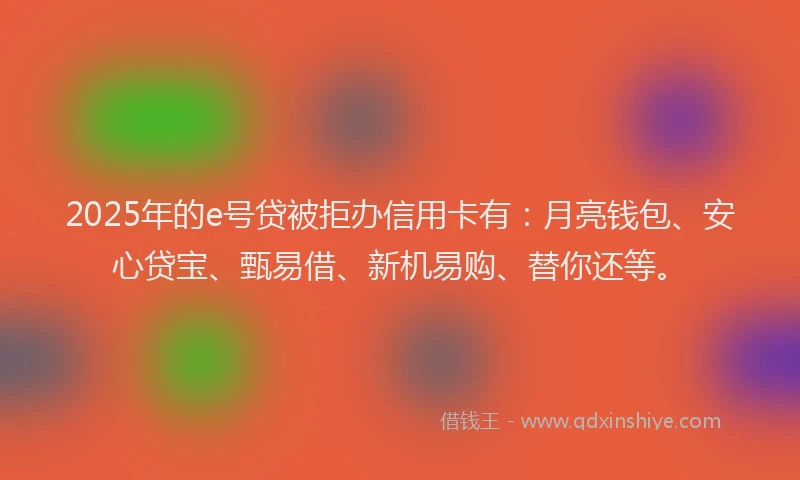 2025年的e号贷被拒办信用卡有：月亮钱包、安心贷宝、甄易借、新机易购、替你还等。