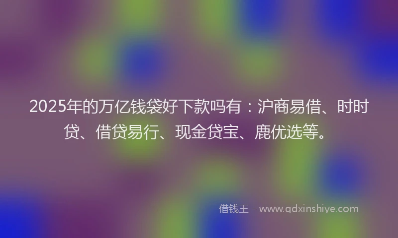2025年的万亿钱袋好下款吗有：沪商易借、时时贷、借贷易行、现金贷宝、鹿优选等。