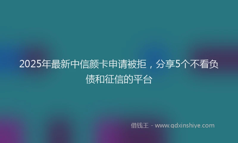 2025年最新中信颜卡申请被拒，分享5个不看负债和征信的平台