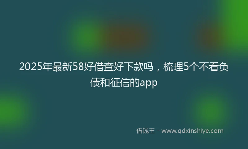 2025年最新58好借查好下款吗，梳理5个不看负债和征信的app