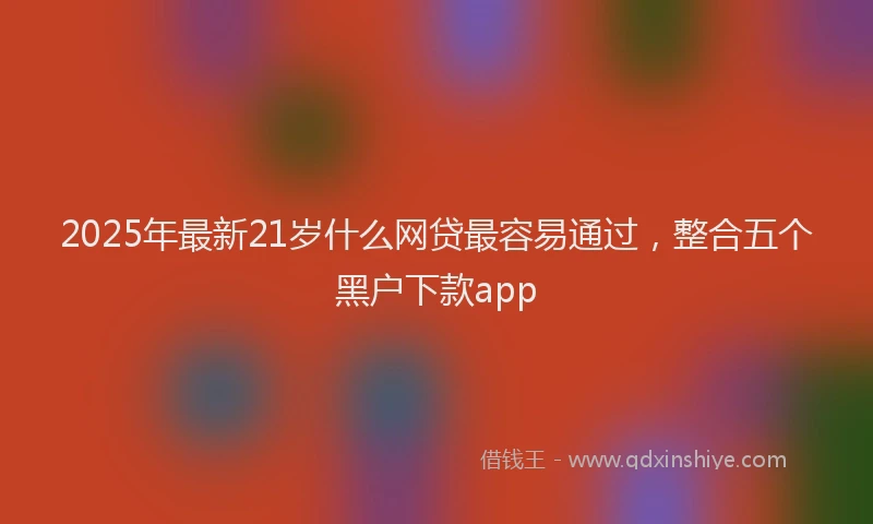 2025年最新21岁什么网贷最容易通过，整合五个黑户下款app