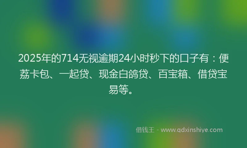 2025年的714无视逾期24小时秒下的口子有：便荔卡包、一起贷、现金白鸽贷、百宝箱、借贷宝易等。
