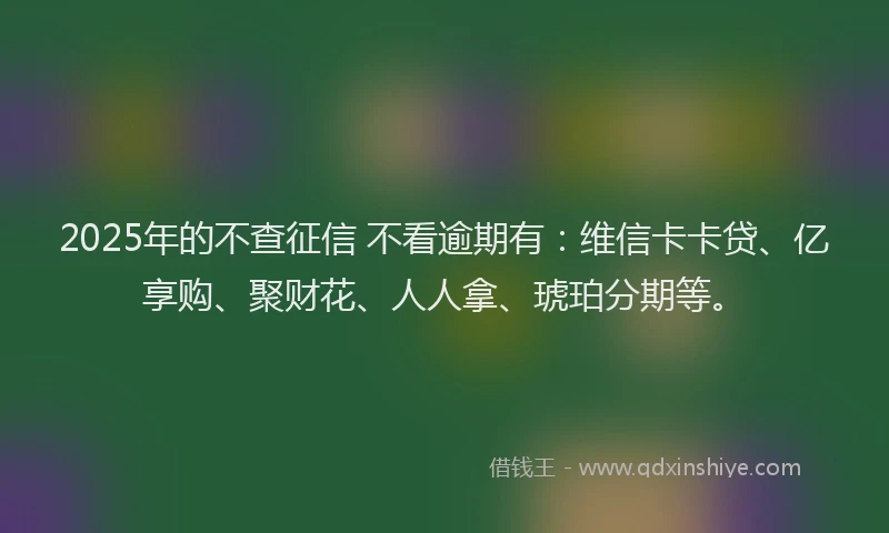 2025年的不查征信 不看逾期有：维信卡卡贷、亿享购、聚财花、人人拿、琥珀分期等。