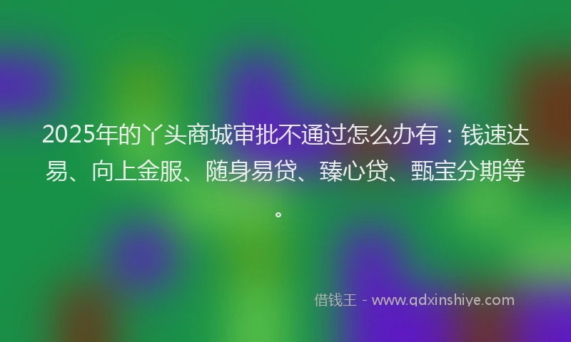 2025年的丫头商城审批不通过怎么办有：钱速达易、向上金服、随身易贷、臻心贷、甄宝分期等。