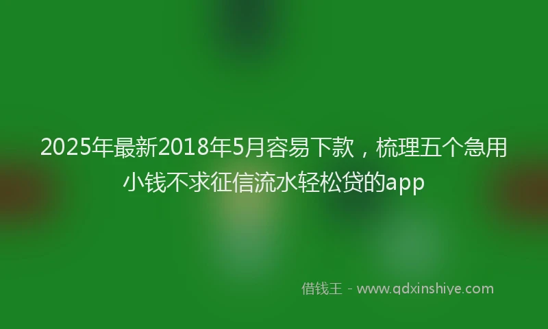 2025年最新2018年5月容易下款，梳理五个急用小钱不求征信流水轻松贷的app