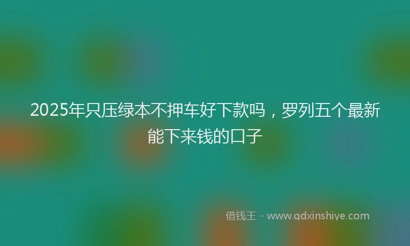 2025年只压绿本不押车好下款吗，罗列五个最新能下来钱的口子