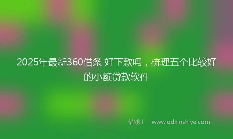 2025年最新360借条 好下款吗，梳理五个比较好的小额贷款软件