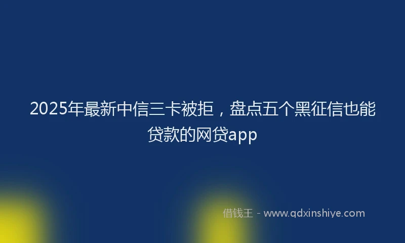 2025年最新中信三卡被拒，盘点五个黑征信也能贷款的网贷app
