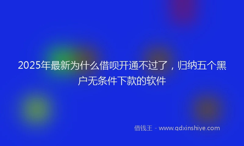 2025年最新为什么借呗开通不过了，归纳五个黑户无条件下款的软件