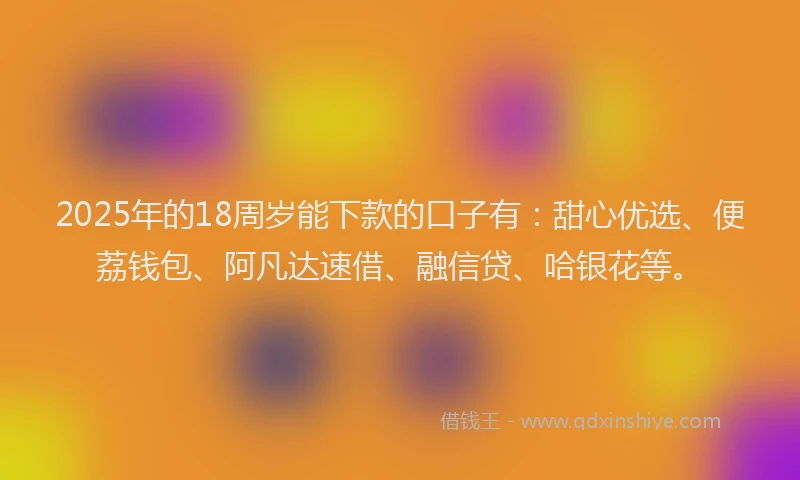 2025年的18周岁能下款的口子有：甜心优选、便荔钱包、阿凡达速借、融信贷、哈银花等。