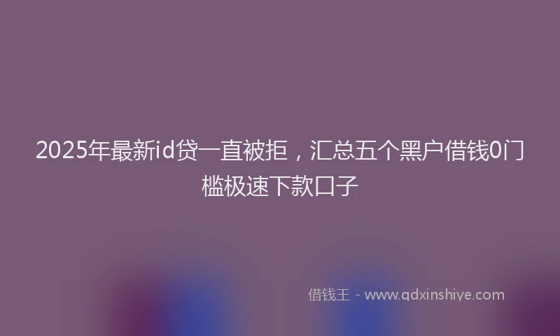 2025年最新id贷一直被拒，汇总五个黑户借钱0门槛极速下款口子