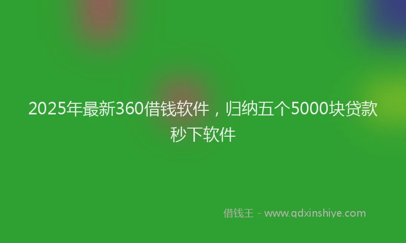 2025年最新360借钱软件，归纳五个5000块贷款秒下软件