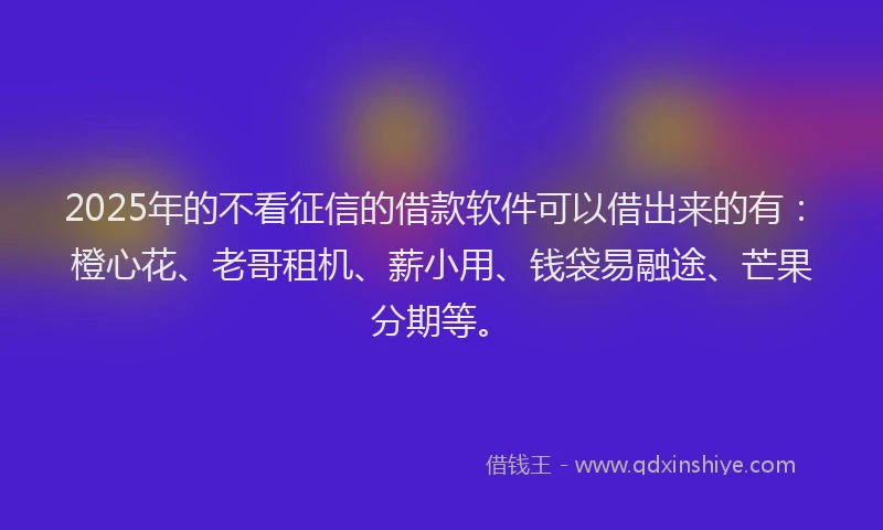 2025年的不看征信的借款软件可以借出来的有：橙心花、老哥租机、薪小用、钱袋易融途、芒果分期等。