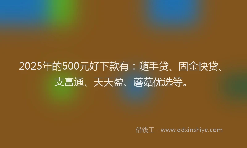 2025年的500元好下款有：随手贷、固金快贷、支富通、天天盈、蘑菇优选等。