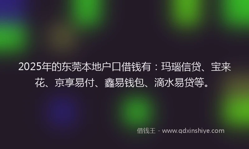 2025年的东莞本地户口借钱有：玛瑙信贷、宝来花、京享易付、鑫易钱包、滴水易贷等。
