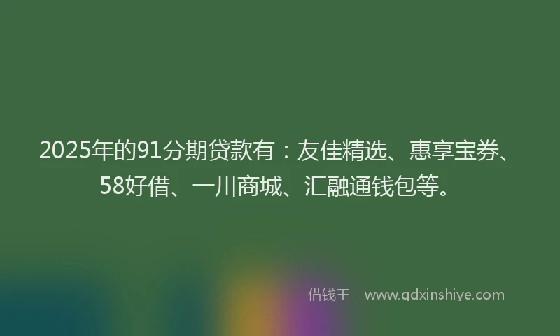 2025年的91分期贷款有：友佳精选、惠享宝券、58好借、一川商城、汇融通钱包等。