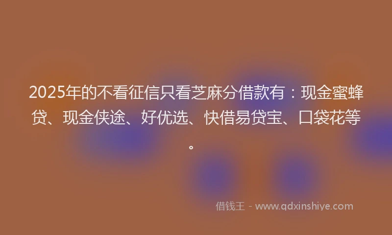 2025年的不看征信只看芝麻分借款有：现金蜜蜂贷、现金侠途、好优选、快借易贷宝、口袋花等。