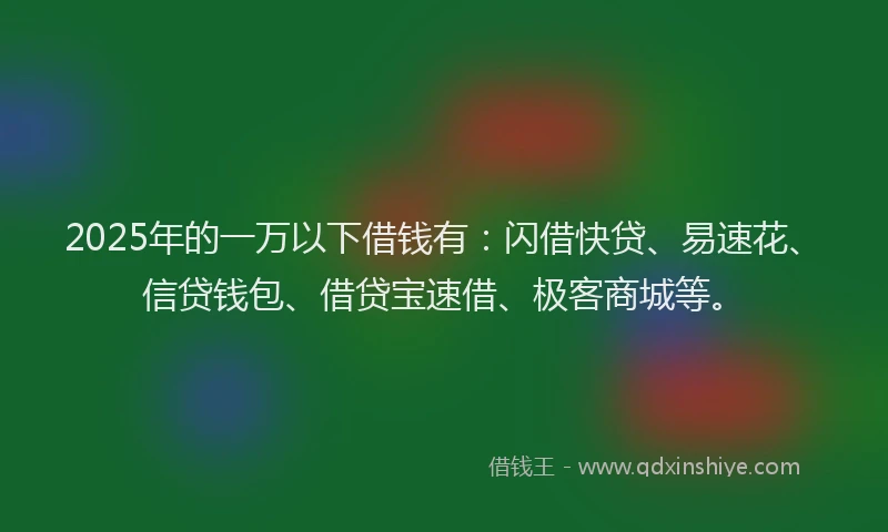 2025年的一万以下借钱有：闪借快贷、易速花、信贷钱包、借贷宝速借、极客商城等。