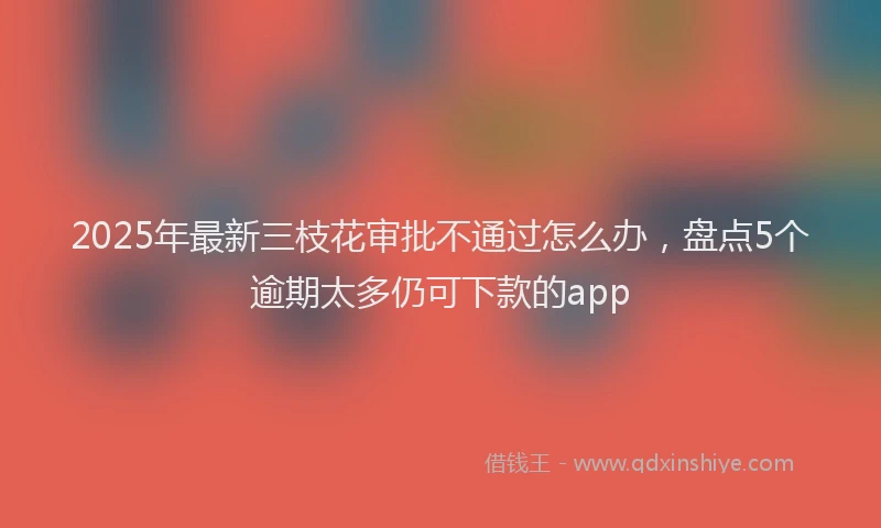2025年最新三枝花审批不通过怎么办，盘点5个逾期太多仍可下款的app