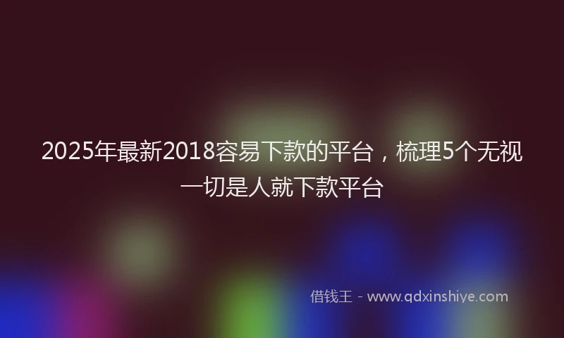 2025年最新2018容易下款的平台，梳理5个无视一切是人就下款平台
