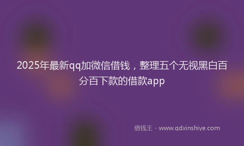 2025年最新qq加微信借钱，整理五个无视黑白百分百下款的借款app