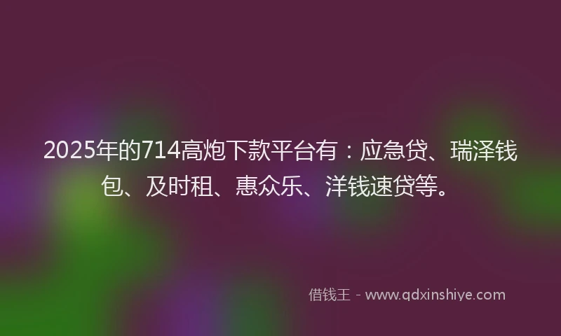 2025年的714高炮下款平台有：应急贷、瑞泽钱包、及时租、惠众乐、洋钱速贷等。