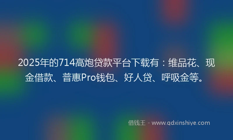 2025年的714高炮贷款平台下载有：维品花、现金借款、普惠Pro钱包、好人贷、呼吸金等。