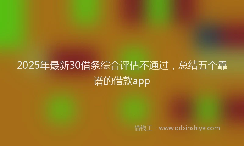 2025年最新30借条综合评估不通过，总结五个靠谱的借款app